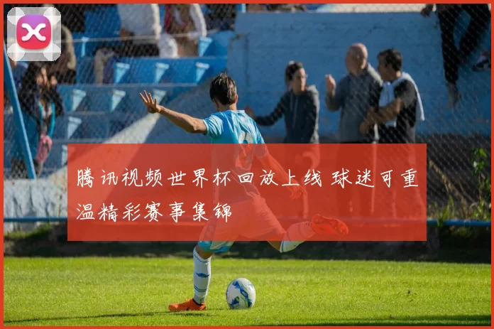 腾讯视频世界杯回放上线 球迷可重温精彩赛事集锦