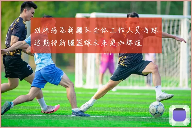 刘炜感恩新疆队全体工作人员与球迷期待新疆篮球未来更加辉煌