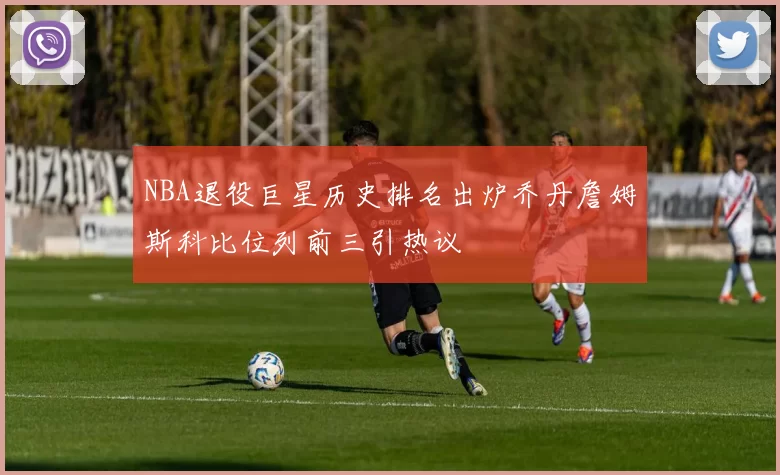 NBA退役巨星历史排名出炉乔丹詹姆斯科比位列前三引热议