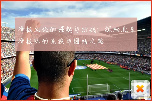 滑板文化的崛起与挑战:探秘北京滑板队的竞技与团结之路
