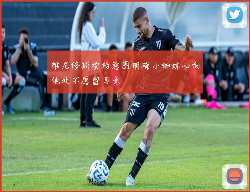 维尼修斯续约意图明确小蜘蛛心向他处不愿留马竞