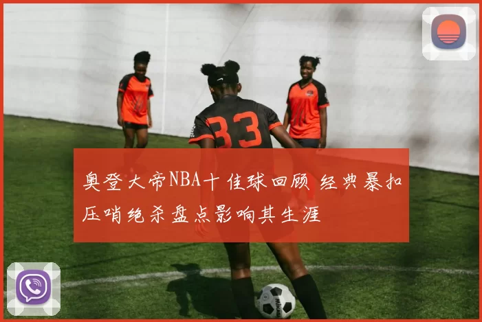 奥登大帝NBA十佳球回顾 经典暴扣压哨绝杀盘点影响其生涯