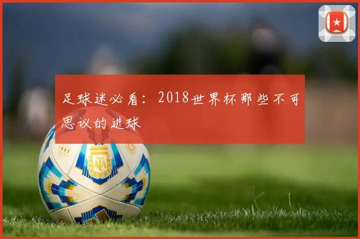 足球迷必看:2018世界杯那些不可思议的进球
