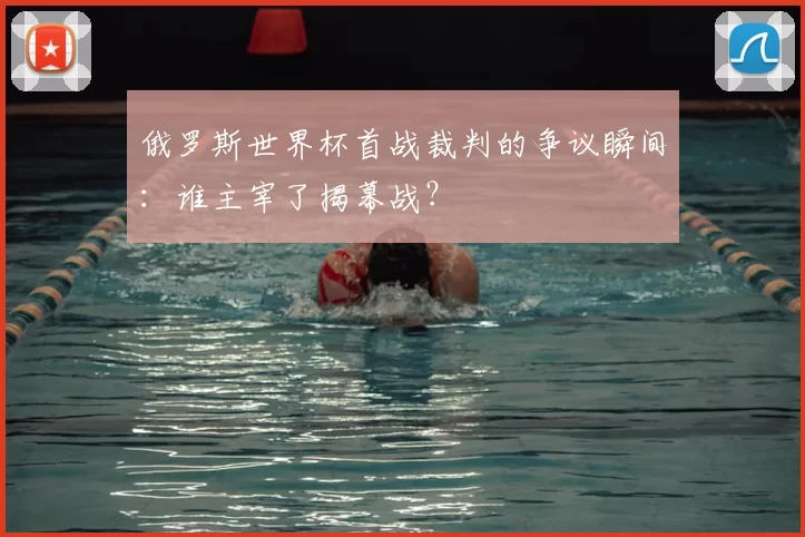 俄罗斯世界杯首战裁判的争议瞬间:谁主宰了揭幕战?