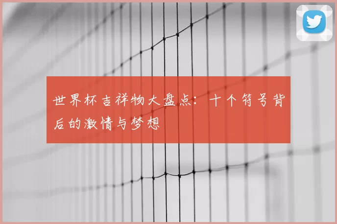 世界杯吉祥物大盘点：十个符号背后的激情与梦想