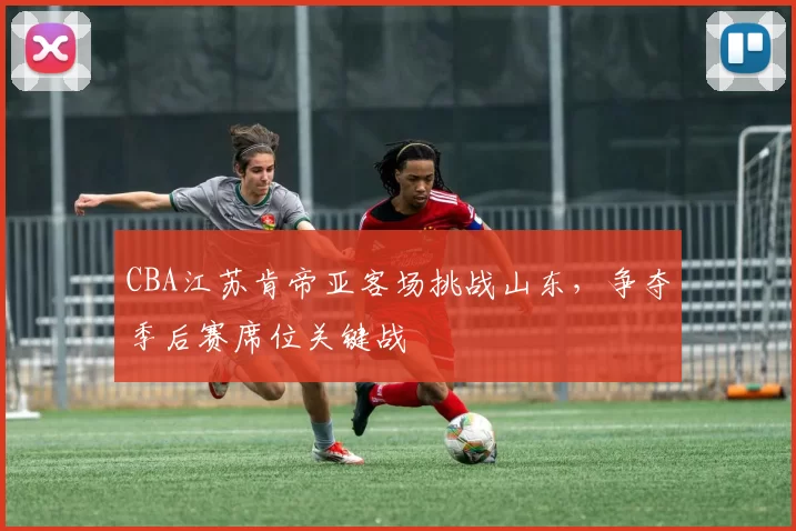 CBA江苏肯帝亚客场挑战山东,争夺季后赛席位关键战