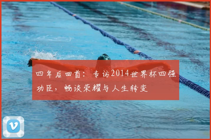 四年后回首:专访2014世界杯四强功臣,畅谈荣耀与人生转变
