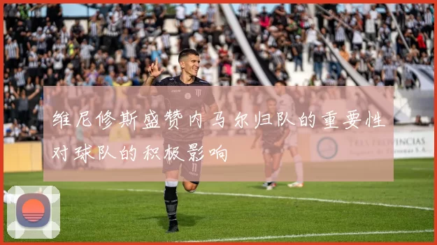 维尼修斯盛赞内马尔归队的重要性对球队的积极影响