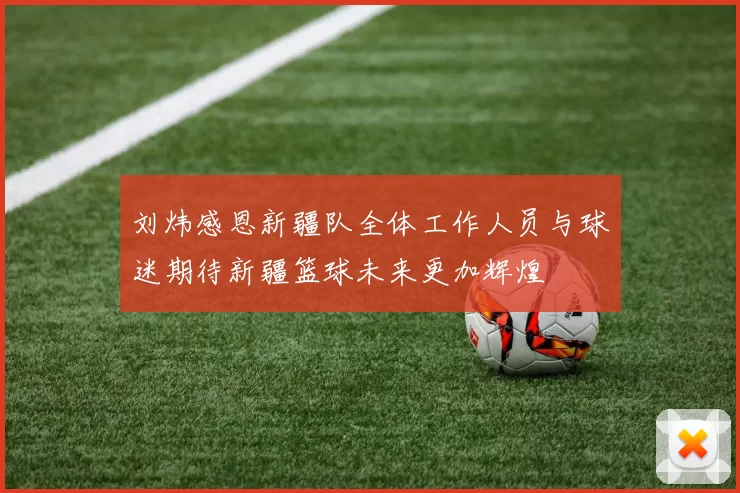 刘炜感恩新疆队全体工作人员与球迷期待新疆篮球未来更加辉煌