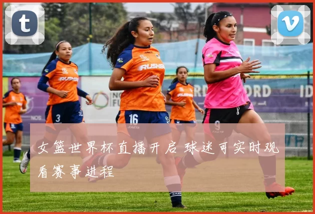 女篮世界杯直播开启 球迷可实时观看赛事进程