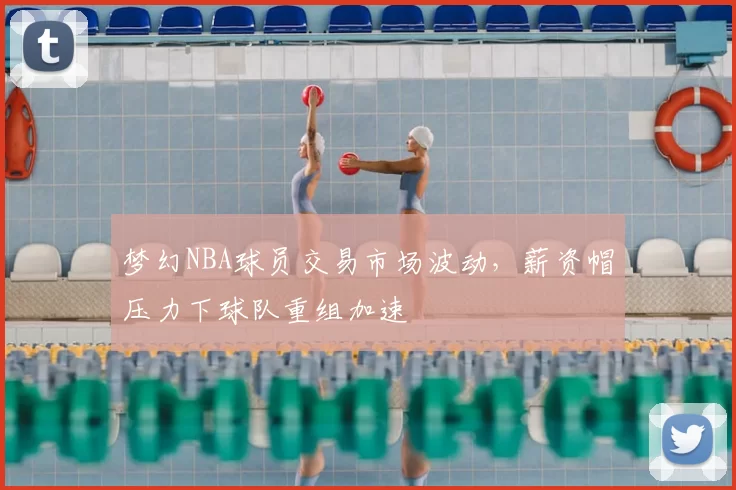 梦幻NBA球员交易市场波动,薪资帽压力下球队重组加速