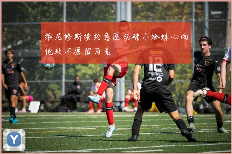 维尼修斯续约意图明确小蜘蛛心向他处不愿留马竞