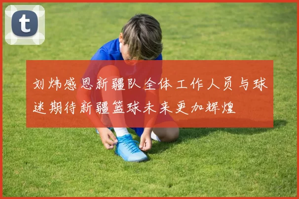 刘炜感恩新疆队全体工作人员与球迷期待新疆篮球未来更加辉煌