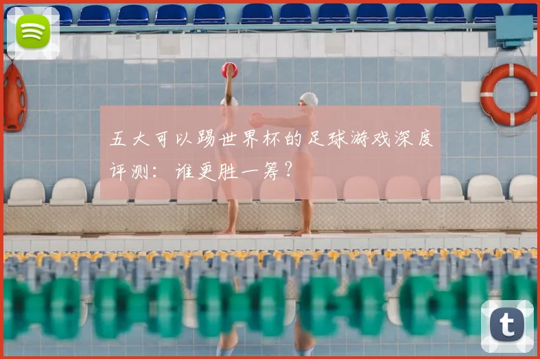 五大可以踢世界杯的足球游戏深度评测：谁更胜一筹？