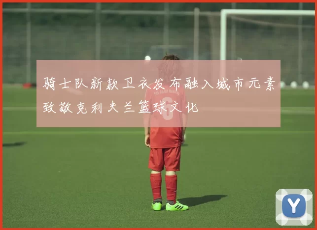 骑士队新款卫衣发布融入城市元素致敬克利夫兰篮球文化