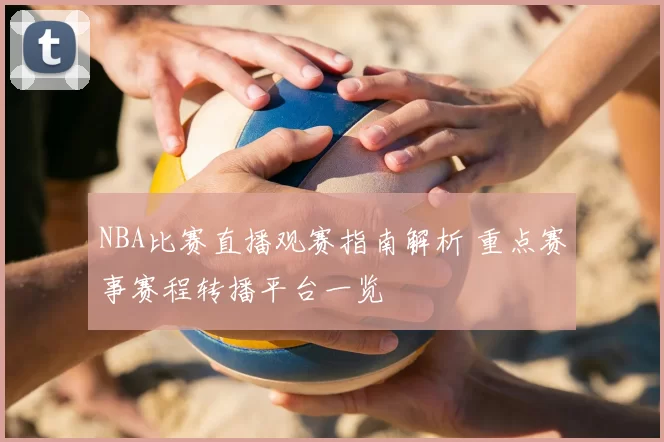 NBA比赛直播观赛指南解析 重点赛事赛程转播平台一览