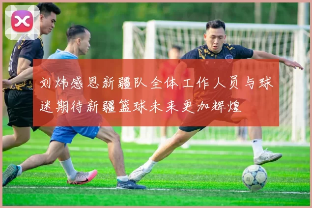 刘炜感恩新疆队全体工作人员与球迷期待新疆篮球未来更加辉煌